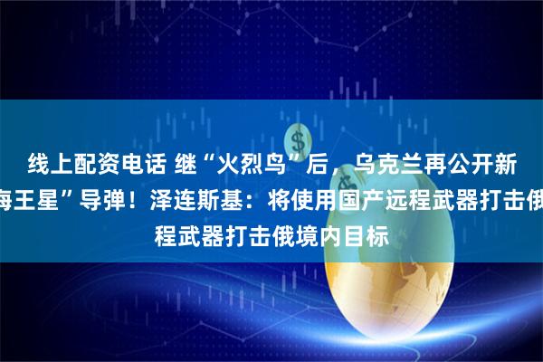 线上配资电话 继“火烈鸟”后，乌克兰再公开新型远程“海王星”导弹！泽连斯基：将使用国产远程武器打击俄境内目标