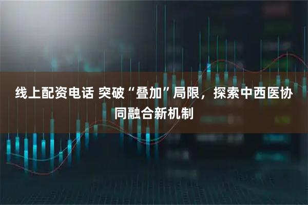 线上配资电话 突破“叠加”局限，探索中西医协同融合新机制