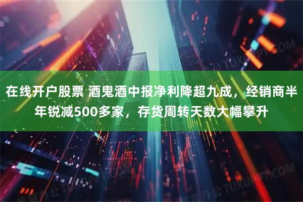 在线开户股票 酒鬼酒中报净利降超九成，经销商半年锐减500多家，存货周转天数大幅攀升