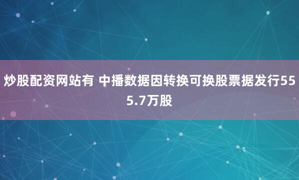 炒股配资网站有 中播数据因转换可换股票据发行555.7万股