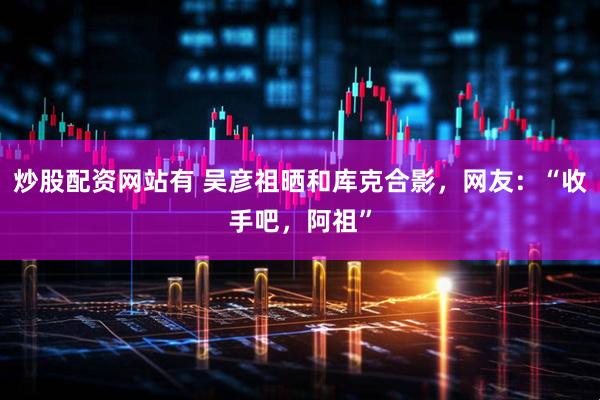 炒股配资网站有 吴彦祖晒和库克合影，网友：“收手吧，阿祖”