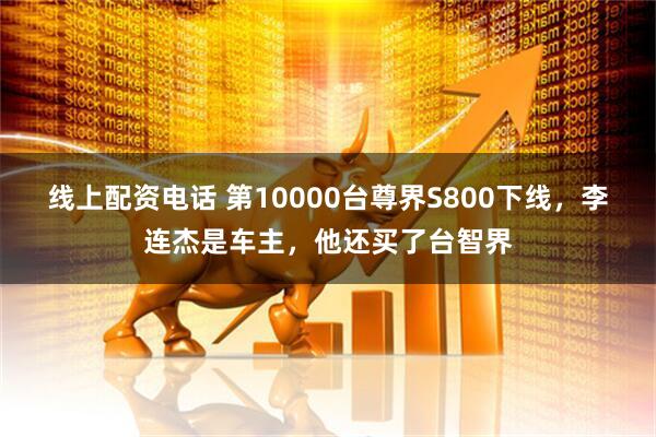 线上配资电话 第10000台尊界S800下线，李连杰是车主，他还买了台智界