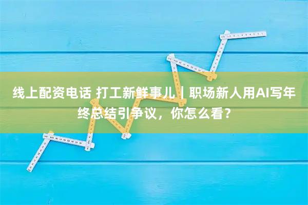 线上配资电话 打工新鲜事儿｜职场新人用AI写年终总结引争议，你怎么看？