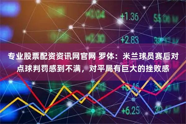 专业股票配资资讯网官网 罗体：米兰球员赛后对点球判罚感到不满，对平局有巨大的挫败感