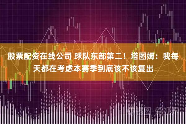 股票配资在线公司 球队东部第二！塔图姆：我每天都在考虑本赛季到底该不该复出