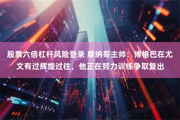 股票六倍杠杆风险登录 摩纳哥主帅：博格巴在尤文有过辉煌过往，他正在努力训练争取复出