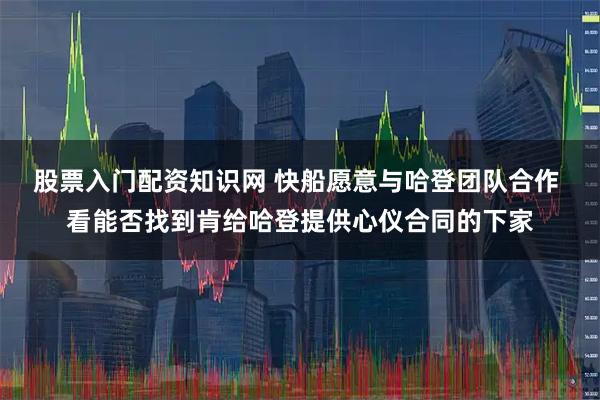 股票入门配资知识网 快船愿意与哈登团队合作 看能否找到肯给哈登提供心仪合同的下家
