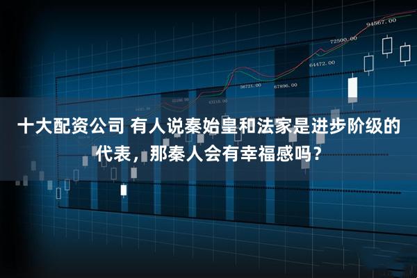 十大配资公司 有人说秦始皇和法家是进步阶级的代表，那秦人会有幸福感吗？