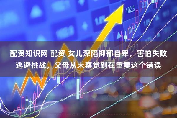 配资知识网 配资 女儿深陷抑郁自卑，害怕失败逃避挑战，父母从未察觉到在重复这个错误