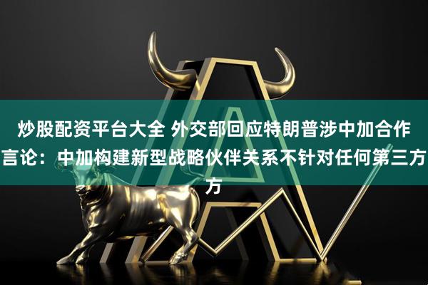 炒股配资平台大全 外交部回应特朗普涉中加合作言论：中加构建新型战略伙伴关系不针对任何第三方