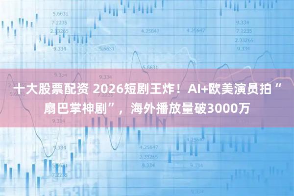 十大股票配资 2026短剧王炸！AI+欧美演员拍“扇巴掌神剧”，海外播放量破3000万