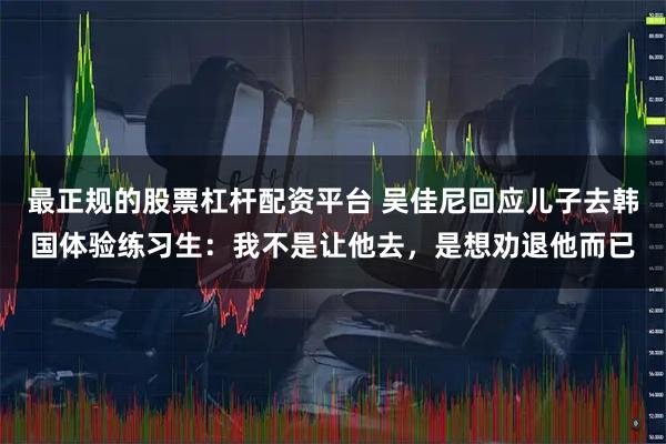 最正规的股票杠杆配资平台 吴佳尼回应儿子去韩国体验练习生：我不是让他去，是想劝退他而已