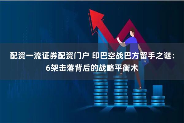 配资一流证券配资门户 印巴空战巴方留手之谜：6架击落背后的战略平衡术