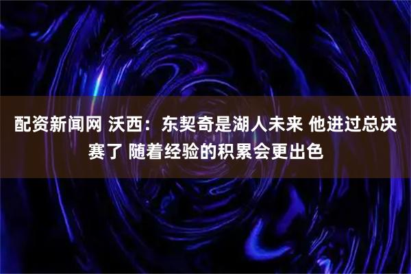 配资新闻网 沃西：东契奇是湖人未来 他进过总决赛了 随着经验的积累会更出色
