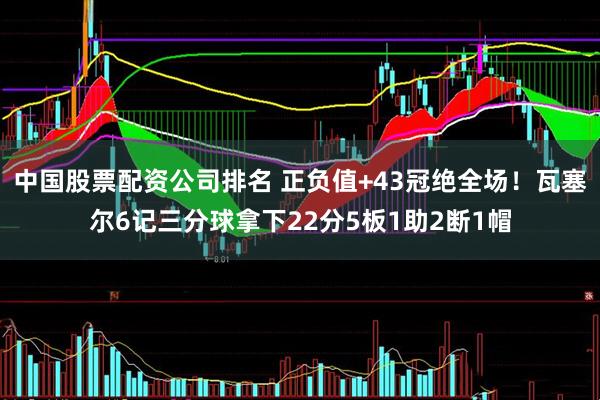 中国股票配资公司排名 正负值+43冠绝全场！瓦塞尔6记三分球拿下22分5板1助2断1帽