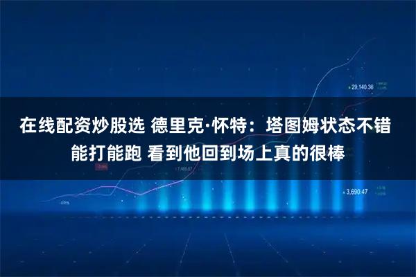 在线配资炒股选 德里克·怀特：塔图姆状态不错 能打能跑 看到他回到场上真的很棒