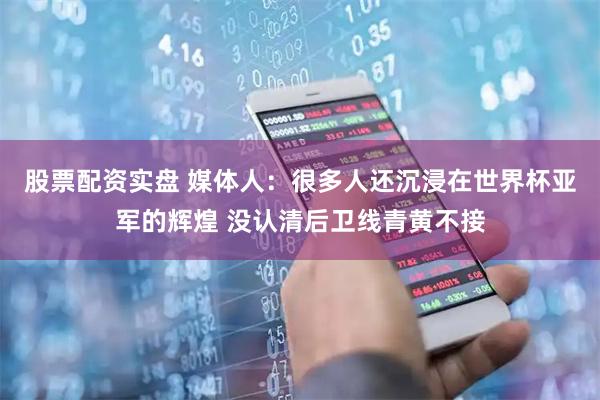股票配资实盘 媒体人：很多人还沉浸在世界杯亚军的辉煌 没认清后卫线青黄不接
