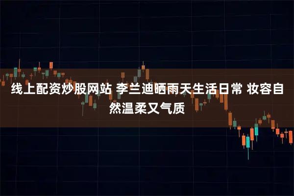 线上配资炒股网站 李兰迪晒雨天生活日常 妆容自然温柔又气质