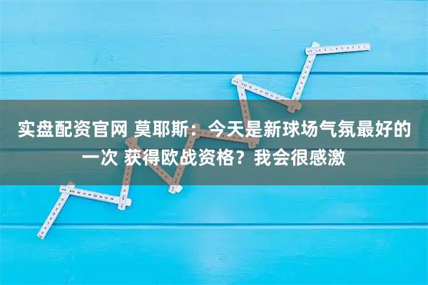 实盘配资官网 莫耶斯：今天是新球场气氛最好的一次 获得欧战资格？我会很感激